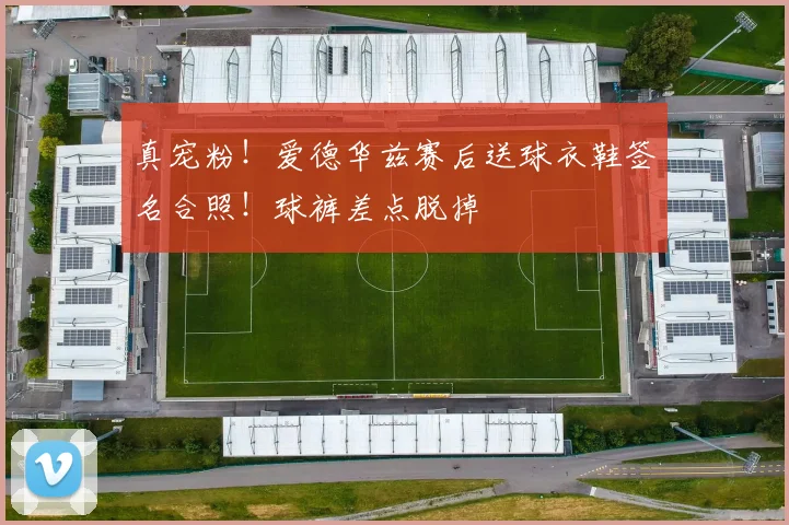 真宠粉！爱德华兹赛后送球衣鞋签名合照！球裤差点脱掉