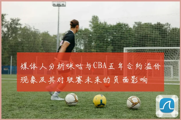 媒体人分析咪咕与CBA五年合约溢价现象及其对联赛未来的负面影响