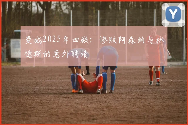 曼城2025年回顾：惨败阿森纳与林德斯的意外聘请