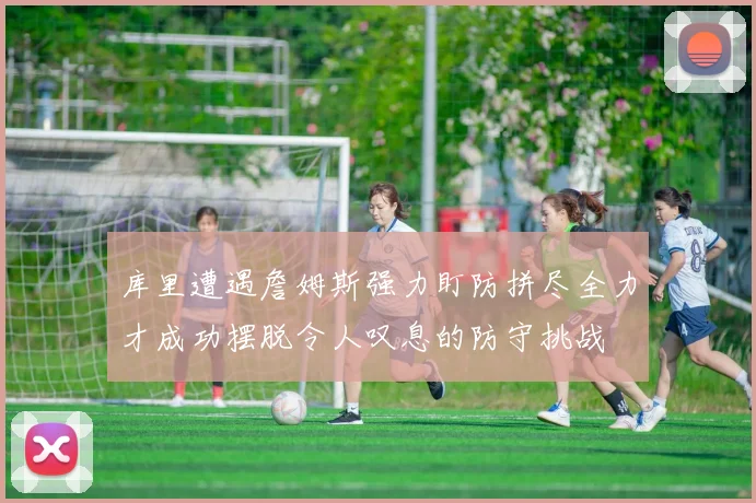 库里遭遇詹姆斯强力盯防拼尽全力才成功摆脱令人叹息的防守挑战