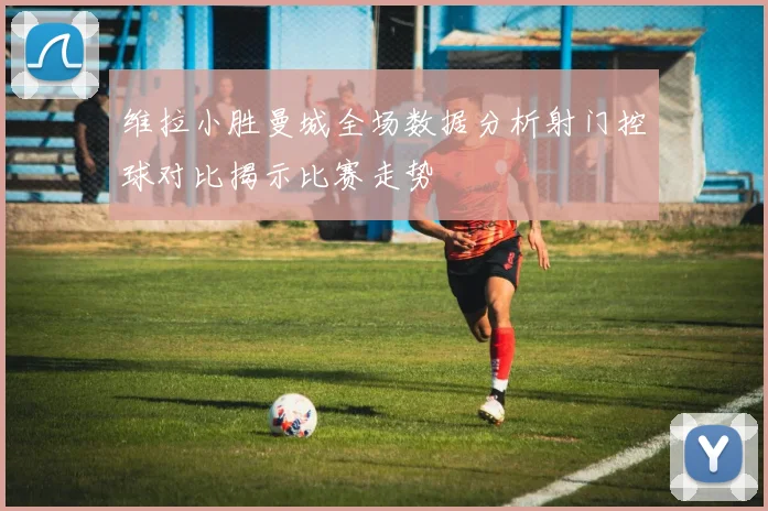 维拉小胜曼城全场数据分析射门控球对比揭示比赛走势