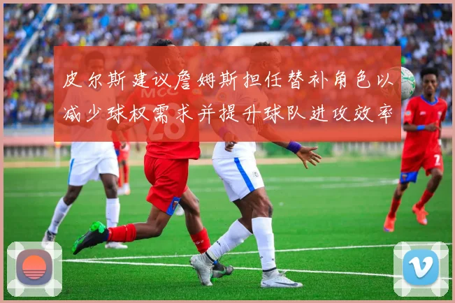 皮尔斯建议詹姆斯担任替补角色以减少球权需求并提升球队进攻效率