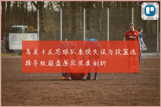 乌度卡反思球队表现失误与投篮选择导致崩盘原因深度剖析