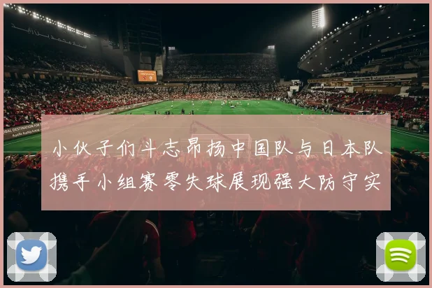 小伙子们斗志昂扬中国队与日本队携手小组赛零失球展现强大防守实力